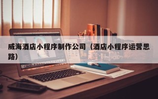 乐平威海酒店小程序制作公司（酒店小程序运营思路）