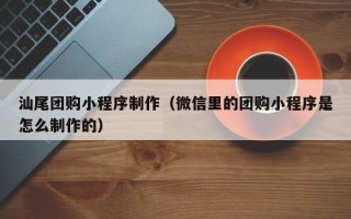 乐平汕尾团购小程序制作（微信里的团购小程序是怎么制作的）