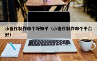 乐平小程序制作哪个好知乎（小程序制作哪个平台好）